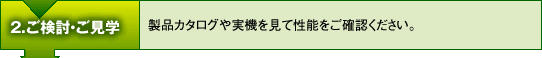 2.ご検討・ご見学　-　製品カタログや実機を見て性能をご確認ください。